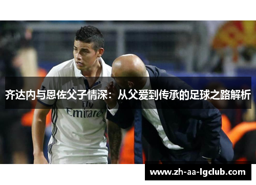 齐达内与恩佐父子情深:从父爱到传承的足球之路解析 齐达内与恩佐父子情深:从父爱到传承的足球之路解析