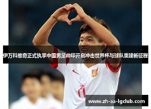 伊万科维奇正式执掌中国男足帅印开启冲击世界杯与球队重建新征程