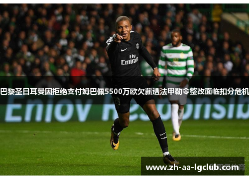 巴黎圣日耳曼因拒绝支付姆巴佩5500万欧欠薪遭法甲勒令整改面临扣分危机 巴黎圣日耳曼因拒绝支付姆巴佩5500万欧欠薪遭法甲勒令整改面临扣分危机